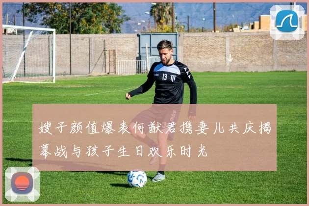 嫂子颜值爆表何猷君携妻儿共庆揭幕战与孩子生日欢乐时光
