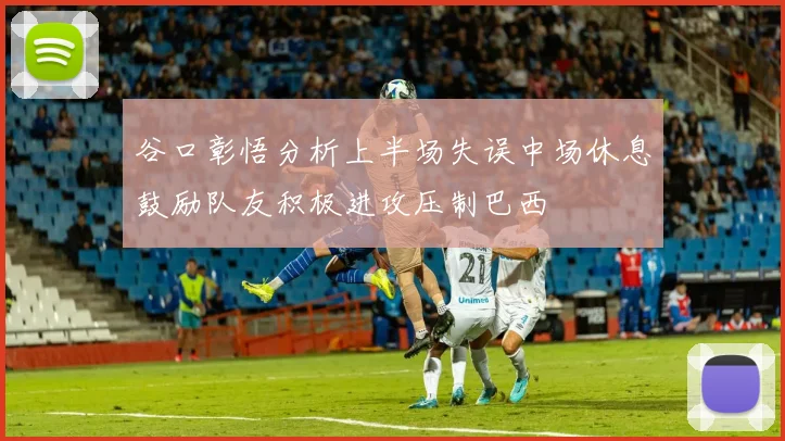 谷口彰悟分析上半场失误中场休息鼓励队友积极进攻压制巴西