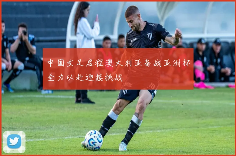 中国女足启程澳大利亚备战亚洲杯全力以赴迎接挑战