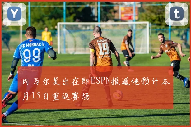 内马尔复出在即ESPN报道他预计本月15日重返赛场